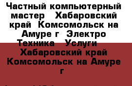 Частный компьютерный мастер - Хабаровский край, Комсомольск-на-Амуре г. Электро-Техника » Услуги   . Хабаровский край,Комсомольск-на-Амуре г.